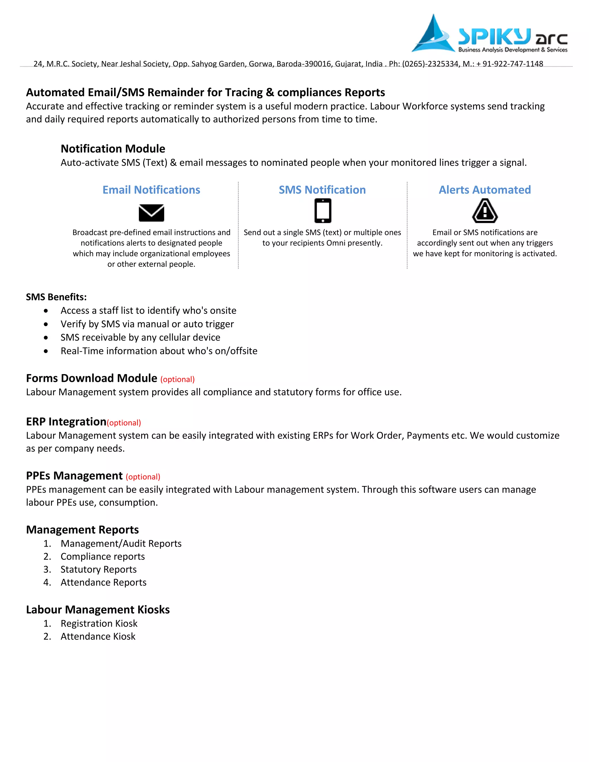 24, M.R.C. Society, Near Jeshal Society, Opp. Sahyog Garden, Gorwa, Baroda-390016, Gujarat, India . Ph: (0265)-2325334, M.: + 91-922-747-1148 
Automated Email/SMS Remainder for Tracing & compliances Reports 
Accurate and effective tracking or reminder system is a useful modern practice. Labour Workforce systems send tracking and daily required reports automatically to authorized persons from time to time. 
Notification Module 
Auto-activate SMS (Text) & email messages to nominated people when your monitored lines trigger a signal. 
Email Notifications 
SMS Notification 
Alerts Automated Broadcast pre-defined email instructions and notifications alerts to designated people which may include organizational employees or other external people. 
Send out a single SMS (text) or multiple ones to your recipients Omni presently. 
Email or SMS notifications are accordingly sent out when any triggers we have kept for monitoring is activated. 
SMS Benefits: 
 Access a staff list to identify who's onsite 
 Verify by SMS via manual or auto trigger 
 SMS receivable by any cellular device 
 Real-Time information about who's on/offsite 
Forms Download Module (optional) 
Labour Management system provides all compliance and statutory forms for office use. 
ERP Integration(optional) Labour Management system can be easily integrated with existing ERPs for Work Order, Payments etc. We would customize as per company needs. 
PPEs Management (optional) PPEs management can be easily integrated with Labour management system. Through this software users can manage labour PPEs use, consumption. 
Management Reports 
1. Management/Audit Reports 
2. Compliance reports 
3. Statutory Reports 
4. Attendance Reports 
Labour Management Kiosks 
1. Registration Kiosk 
2. Attendance Kiosk 
 