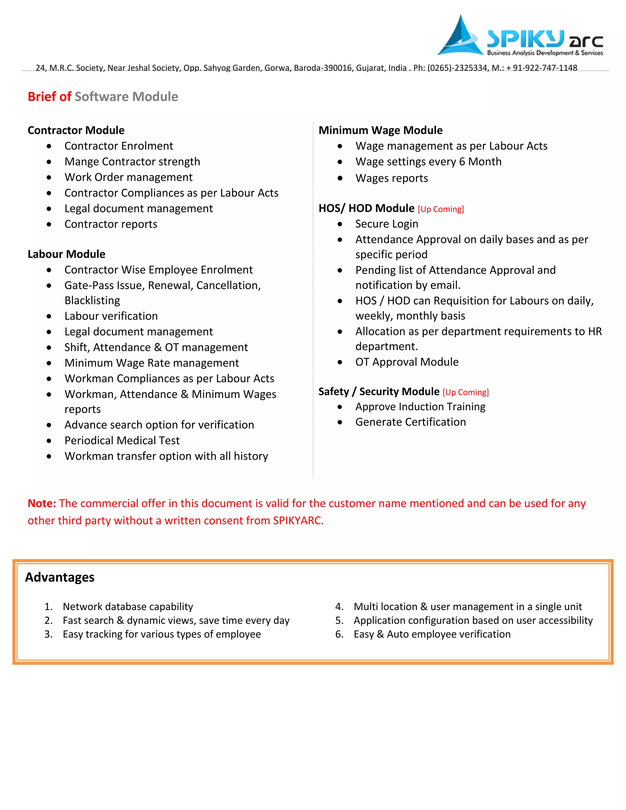 24, M.R.C. Society, Near Jeshal Society, Opp. Sahyog Garden, Gorwa, Baroda-390016, Gujarat, India . Ph: (0265)-2325334, M.: + 91-922-747-1148 
Brief of Software Module 
Contractor Module 
 Contractor Enrolment 
 Mange Contractor strength 
 Work Order management 
 Contractor Compliances as per Labour Acts 
 Legal document management 
 Contractor reports 
Labour Module 
 Contractor Wise Employee Enrolment 
 Gate-Pass Issue, Renewal, Cancellation, Blacklisting 
 Labour verification 
 Legal document management 
 Shift, Attendance & OT management 
 Minimum Wage Rate management 
 Workman Compliances as per Labour Acts 
 Workman, Attendance & Minimum Wages reports 
 Advance search option for verification 
 Periodical Medical Test 
 Workman transfer option with all history 
Minimum Wage Module 
 Wage management as per Labour Acts 
 Wage settings every 6 Month 
 Wages reports 
HOS/ HOD Module [Up Coming] 
 Secure Login 
 Attendance Approval on daily bases and as per specific period 
 Pending list of Attendance Approval and notification by email. 
 HOS / HOD can Requisition for Labours on daily, weekly, monthly basis 
 Allocation as per department requirements to HR department. 
 OT Approval Module 
Safety / Security Module [Up Coming] 
 Approve Induction Training 
 Generate Certification 
Note: The commercial offer in this document is valid for the customer name mentioned and can be used for any other third party without a written consent from SPIKYARC. 
Advantages 
1. Network database capability 
2. Fast search & dynamic views, save time every day 
3. Easy tracking for various types of employee 
4. Multi location & user management in a single unit 
5. Application configuration based on user accessibility 
6. Easy & Auto employee verification 
 