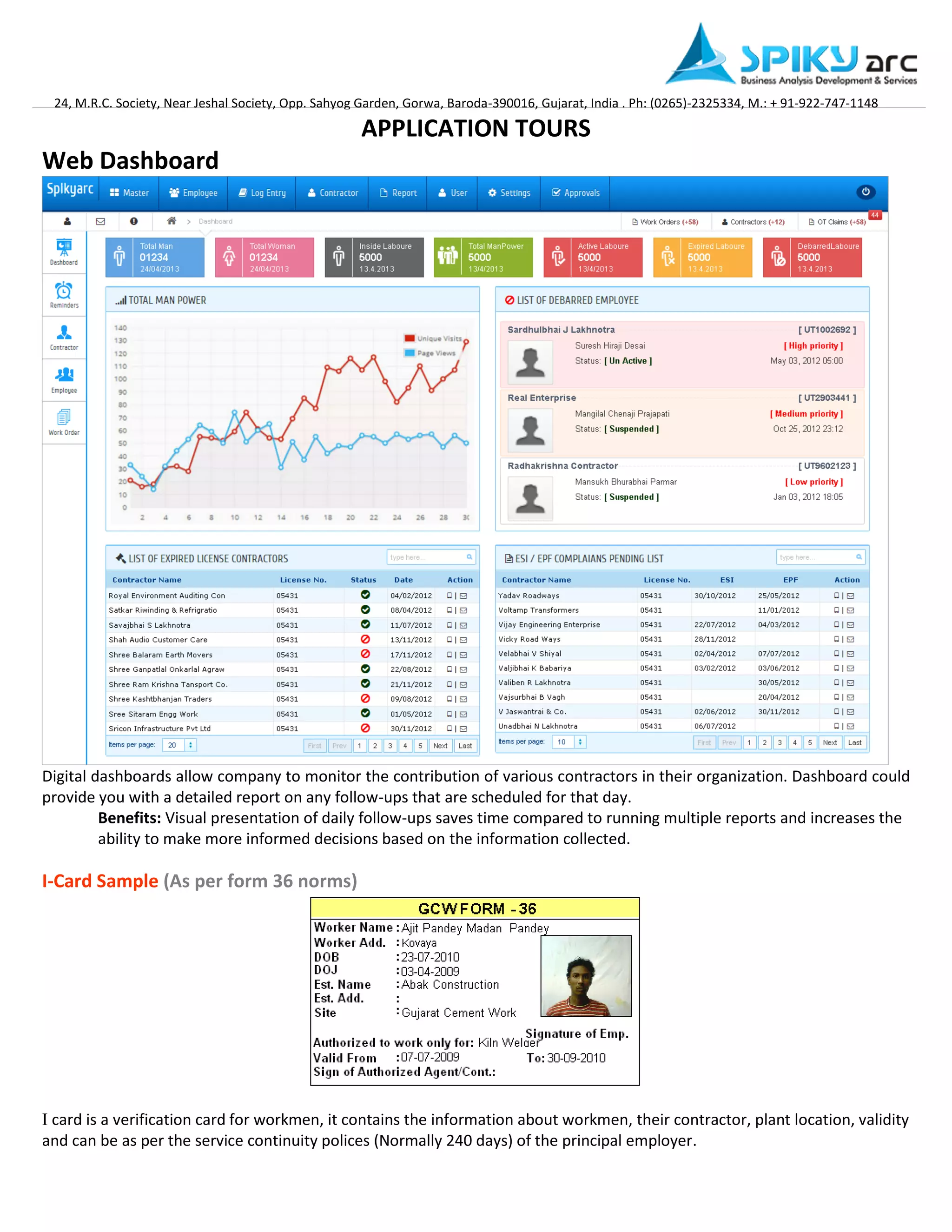 24, M.R.C. Society, Near Jeshal Society, Opp. Sahyog Garden, Gorwa, Baroda-390016, Gujarat, India . Ph: (0265)-2325334, M.: + 91-922-747-1148 
APPLICATION TOURS 
Web Dashboard Digital dashboards allow company to monitor the contribution of various contractors in their organization. Dashboard could provide you with a detailed report on any follow-ups that are scheduled for that day. 
Benefits: Visual presentation of daily follow-ups saves time compared to running multiple reports and increases the ability to make more informed decisions based on the information collected. 
I-Card Sample (As per form 36 norms) 
I card is a verification card for workmen, it contains the information about workmen, their contractor, plant location, validity and can be as per the service continuity polices (Normally 240 days) of the principal employer.  