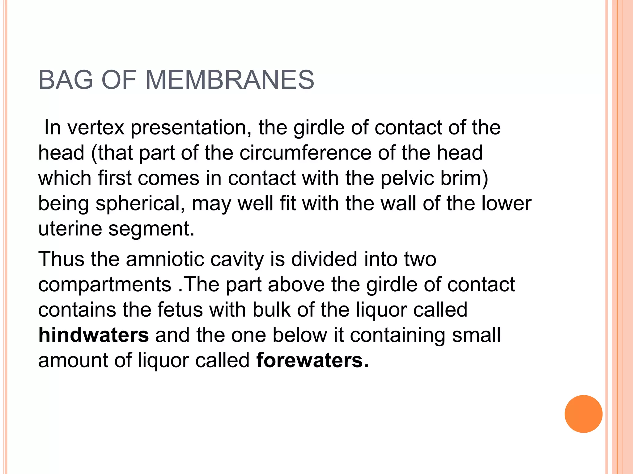 BAG OF MEMBRANES
In vertex presentation, the girdle of contact of the
head (that part of the circumference of the head
which first comes in contact with the pelvic brim)
being spherical, may well fit with the wall of the lower
uterine segment.
Thus the amniotic cavity is divided into two
compartments .The part above the girdle of contact
contains the fetus with bulk of the liquor called
hindwaters and the one below it containing small
amount of liquor called forewaters.
 