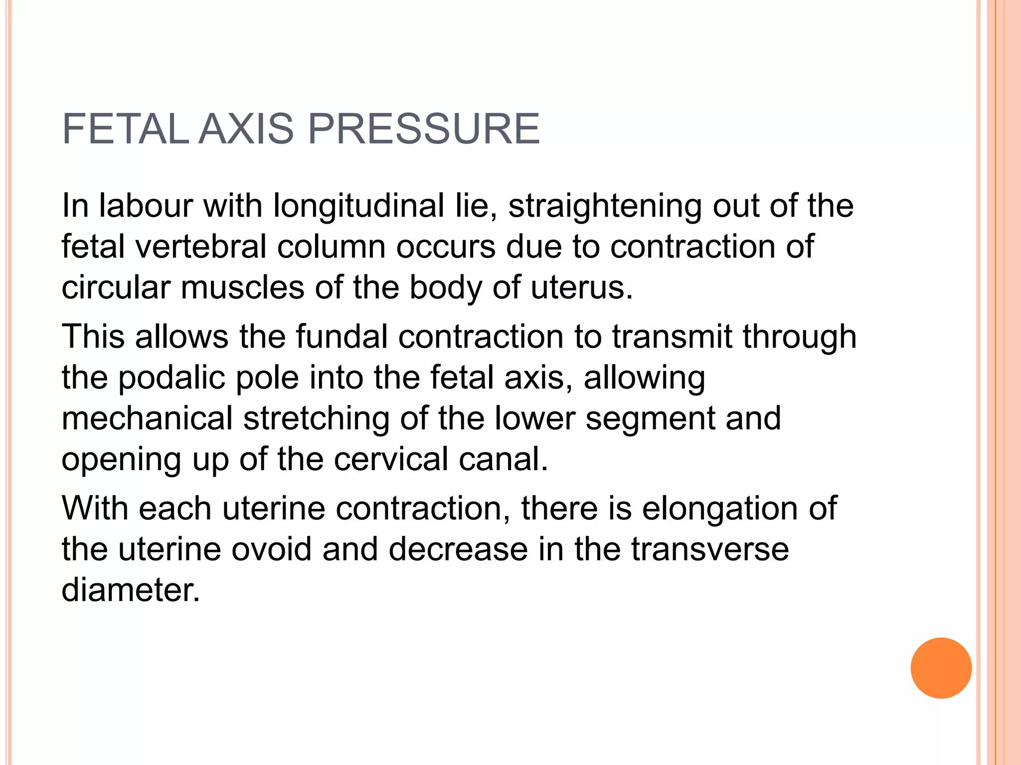 FETAL AXIS PRESSURE
In labour with longitudinal lie, straightening out of the
fetal vertebral column occurs due to contraction of
circular muscles of the body of uterus.
This allows the fundal contraction to transmit through
the podalic pole into the fetal axis, allowing
mechanical stretching of the lower segment and
opening up of the cervical canal.
With each uterine contraction, there is elongation of
the uterine ovoid and decrease in the transverse
diameter.
 