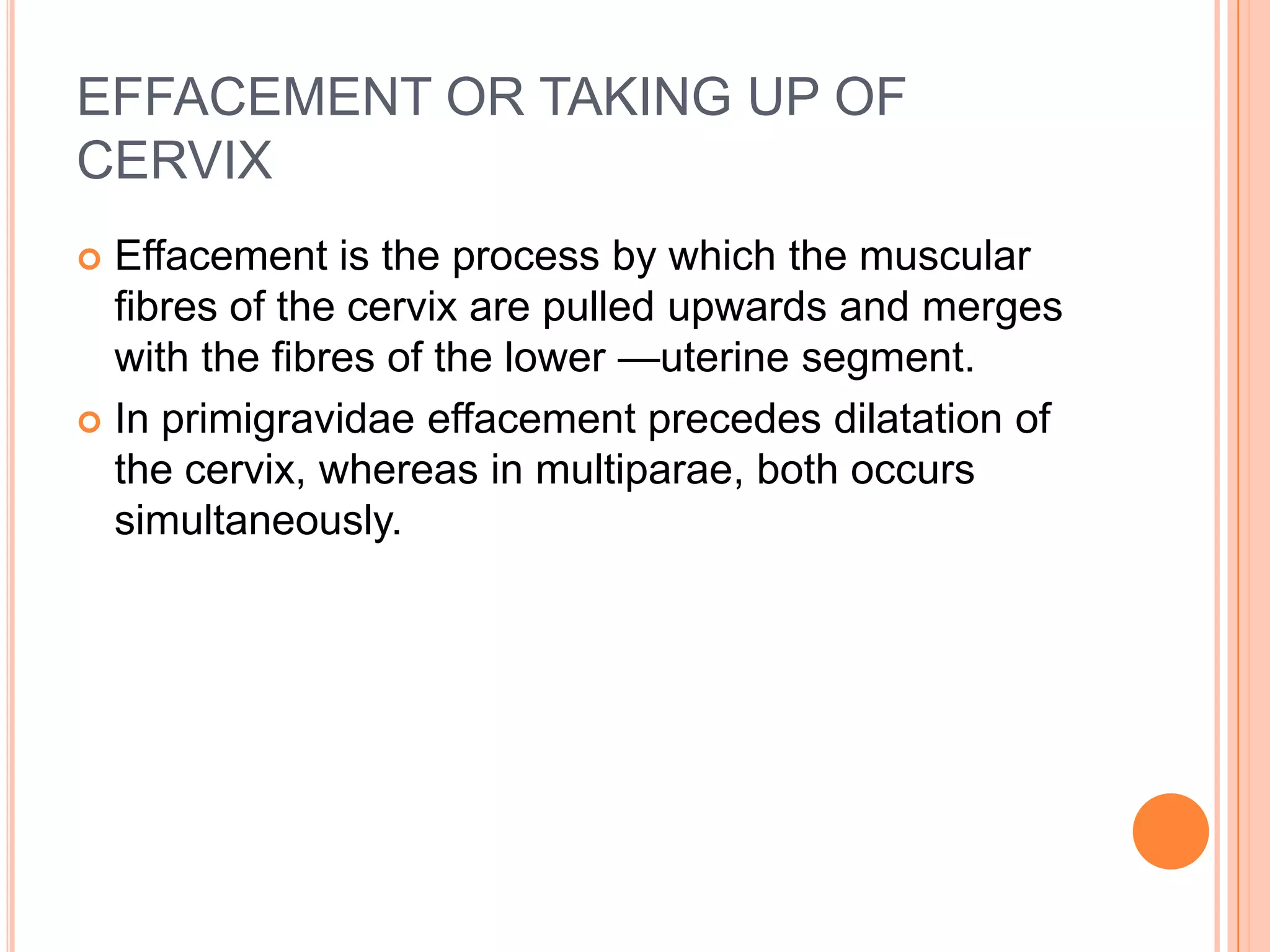 EFFACEMENT OR TAKING UP OF
CERVIX
 Effacement is the process by which the muscular
fibres of the cervix are pulled upwards and merges
with the fibres of the lower —uterine segment.
 In primigravidae effacement precedes dilatation of
the cervix, whereas in multiparae, both occurs
simultaneously.
 