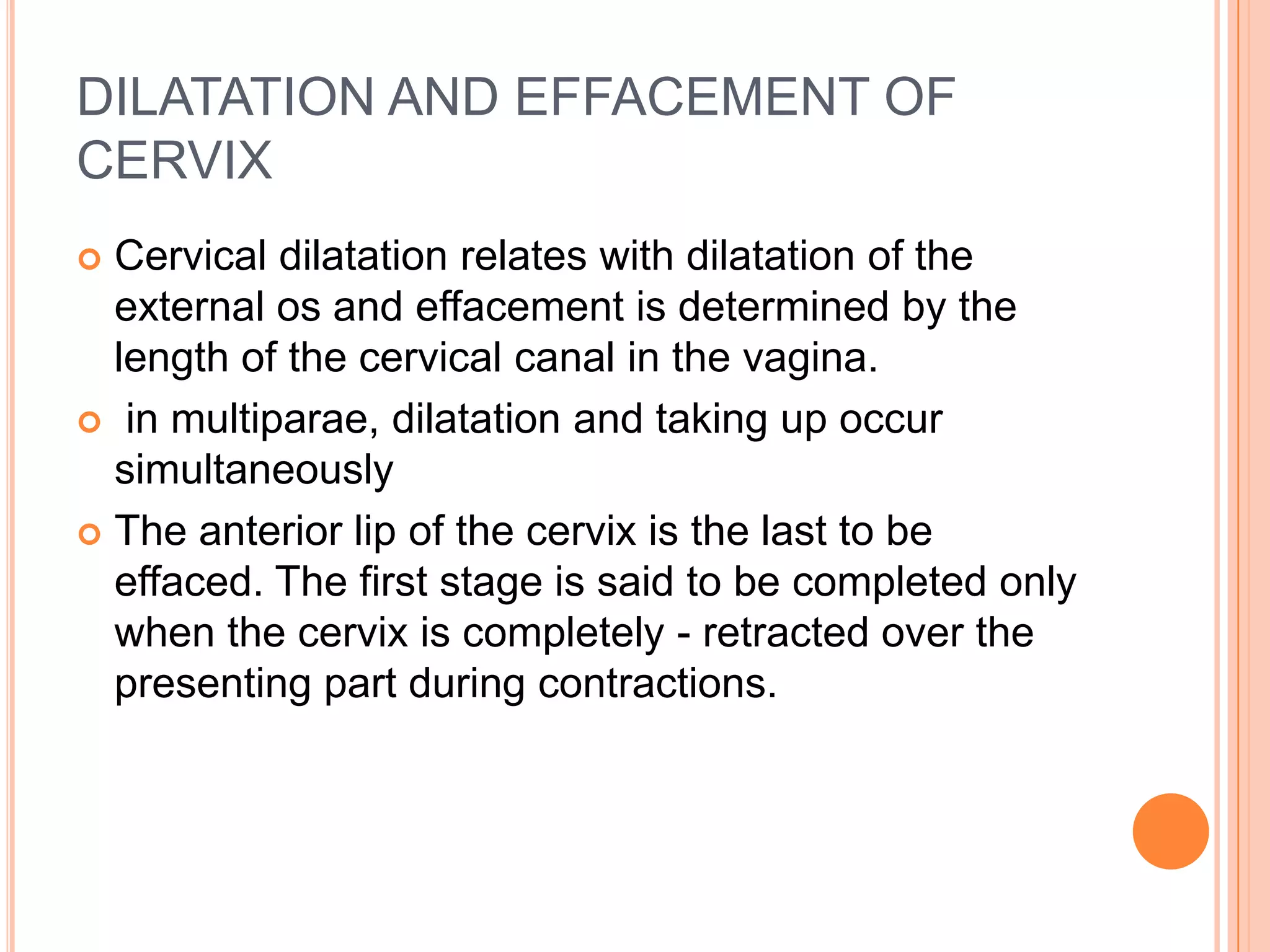 DILATATION AND EFFACEMENT OF
CERVIX
 Cervical dilatation relates with dilatation of the
external os and effacement is determined by the
length of the cervical canal in the vagina.
 in multiparae, dilatation and taking up occur
simultaneously
 The anterior lip of the cervix is the last to be
effaced. The first stage is said to be completed only
when the cervix is completely - retracted over the
presenting part during contractions.
 