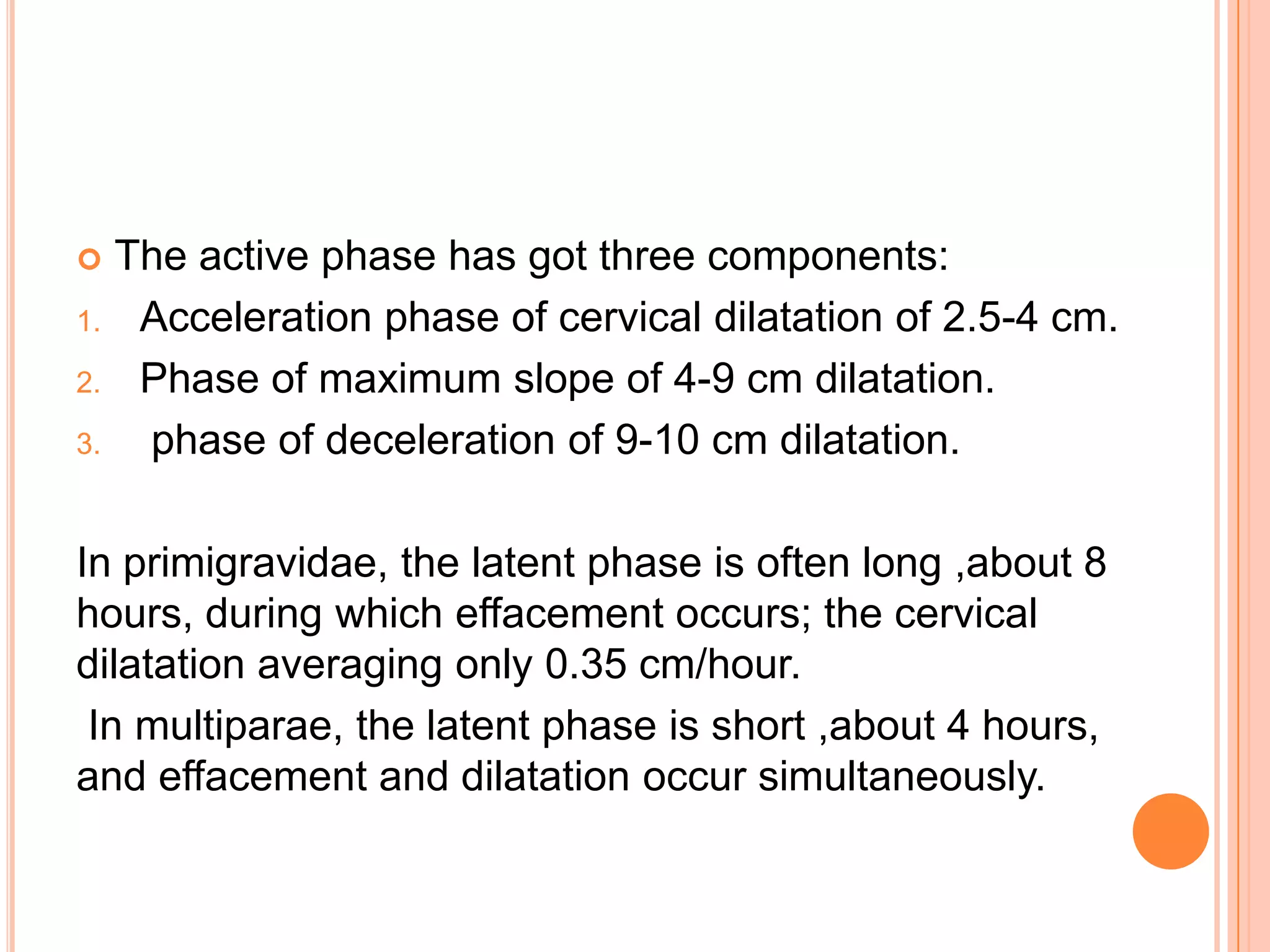  The active phase has got three components:
1. Acceleration phase of cervical dilatation of 2.5-4 cm.
2. Phase of maximum slope of 4-9 cm dilatation.
3. phase of deceleration of 9-10 cm dilatation.
In primigravidae, the latent phase is often long ,about 8
hours, during which effacement occurs; the cervical
dilatation averaging only 0.35 cm/hour.
In multiparae, the latent phase is short ,about 4 hours,
and effacement and dilatation occur simultaneously.
 