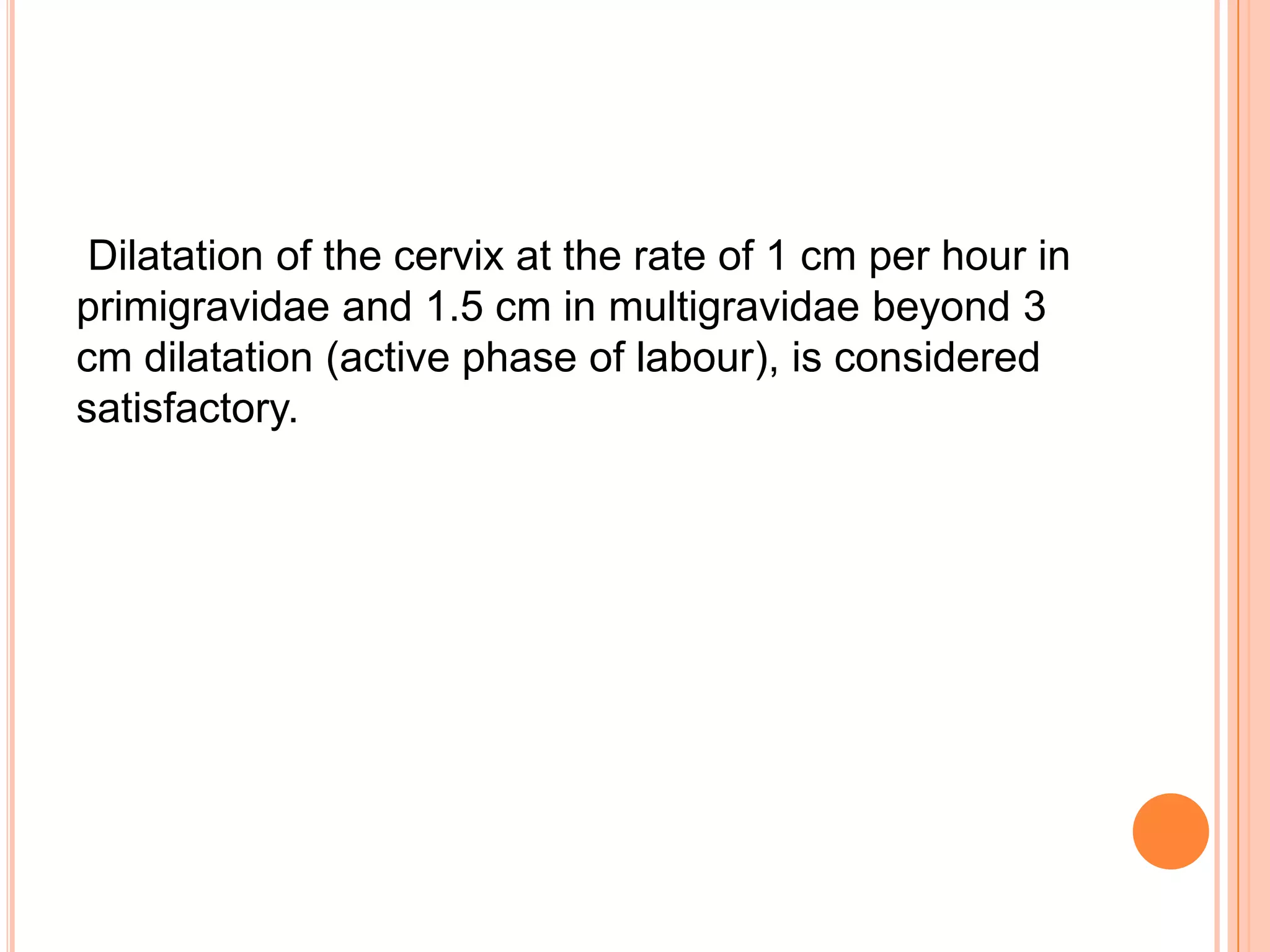 Dilatation of the cervix at the rate of 1 cm per hour in
primigravidae and 1.5 cm in multigravidae beyond 3
cm dilatation (active phase of labour), is considered
satisfactory.
 