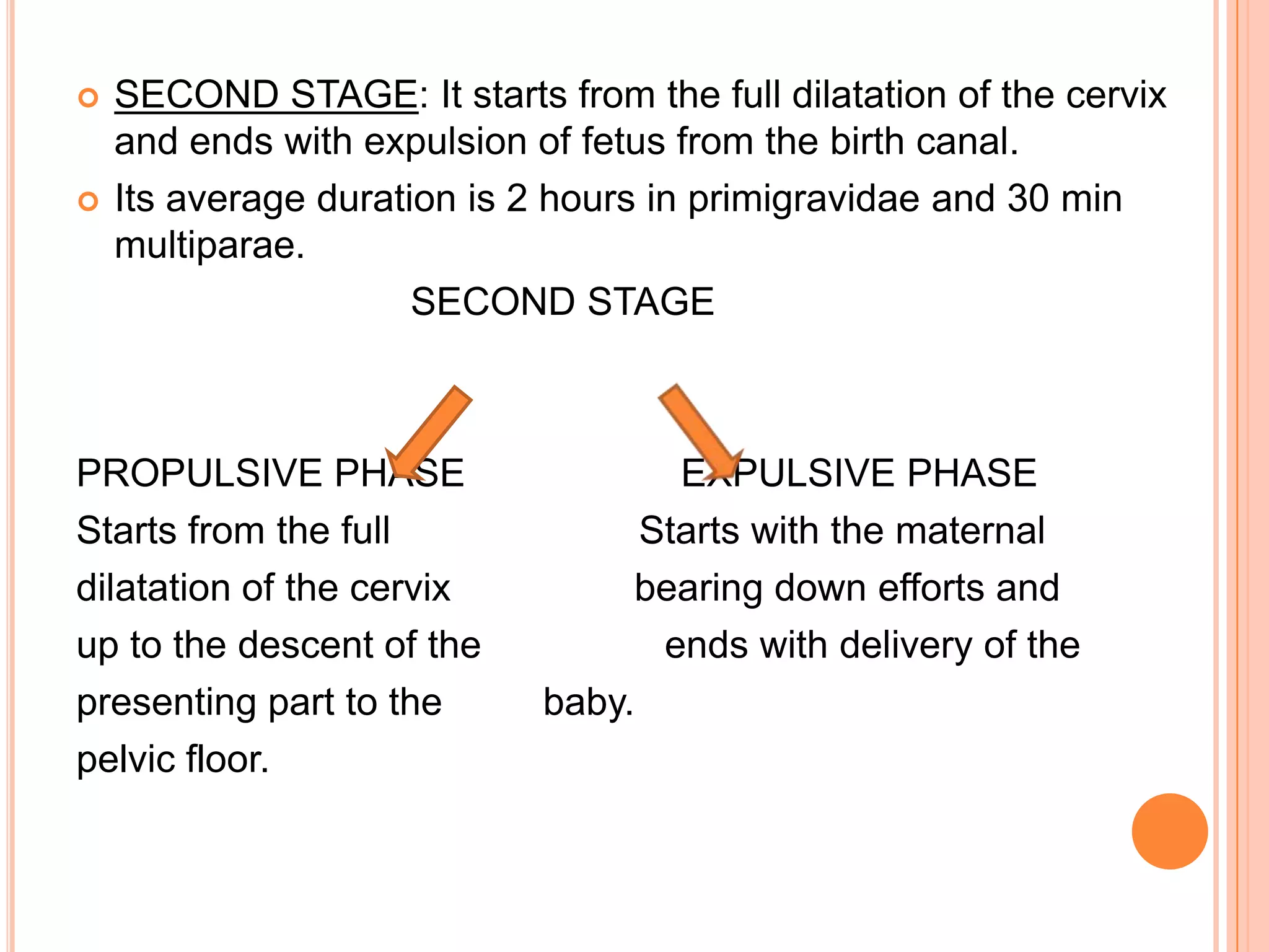  SECOND STAGE: It starts from the full dilatation of the cervix
and ends with expulsion of fetus from the birth canal.
 Its average duration is 2 hours in primigravidae and 30 min
multiparae.
SECOND STAGE
PROPULSIVE PHASE EXPULSIVE PHASE
Starts from the full Starts with the maternal
dilatation of the cervix bearing down efforts and
up to the descent of the ends with delivery of the
presenting part to the baby.
pelvic floor.
 