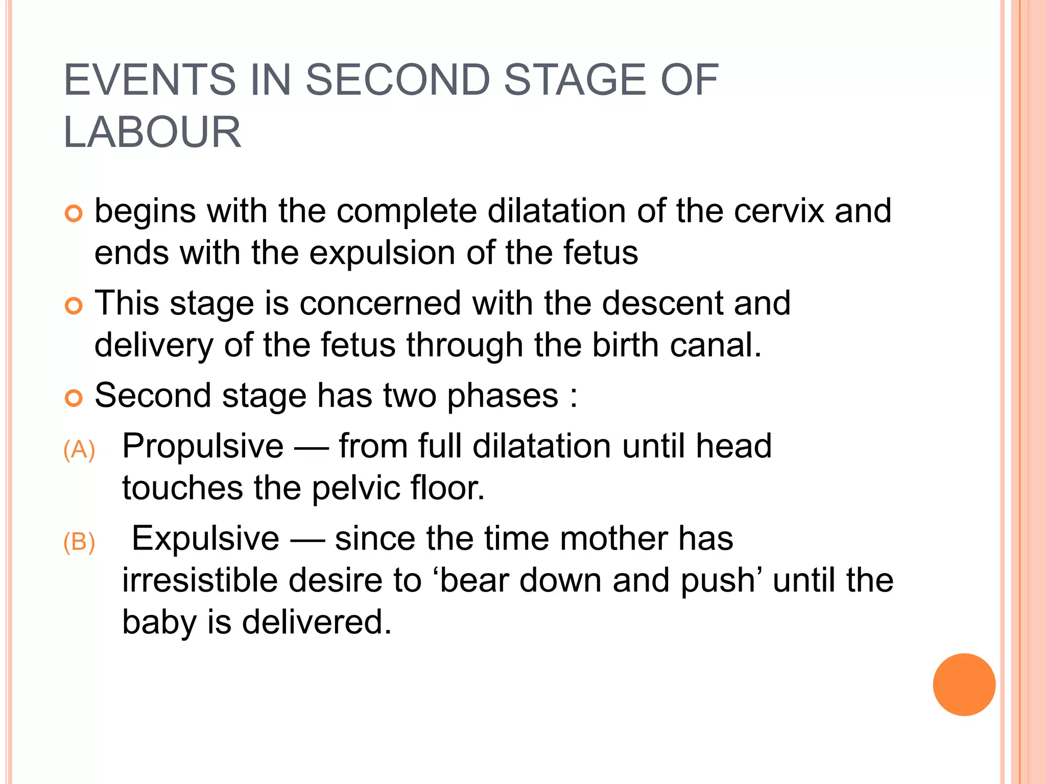 EVENTS IN SECOND STAGE OF
LABOUR
 begins with the complete dilatation of the cervix and
ends with the expulsion of the fetus
 This stage is concerned with the descent and
delivery of the fetus through the birth canal.
 Second stage has two phases :
(A) Propulsive — from full dilatation until head
touches the pelvic floor.
(B) Expulsive — since the time mother has
irresistible desire to ‗bear down and push‘ until the
baby is delivered.
 