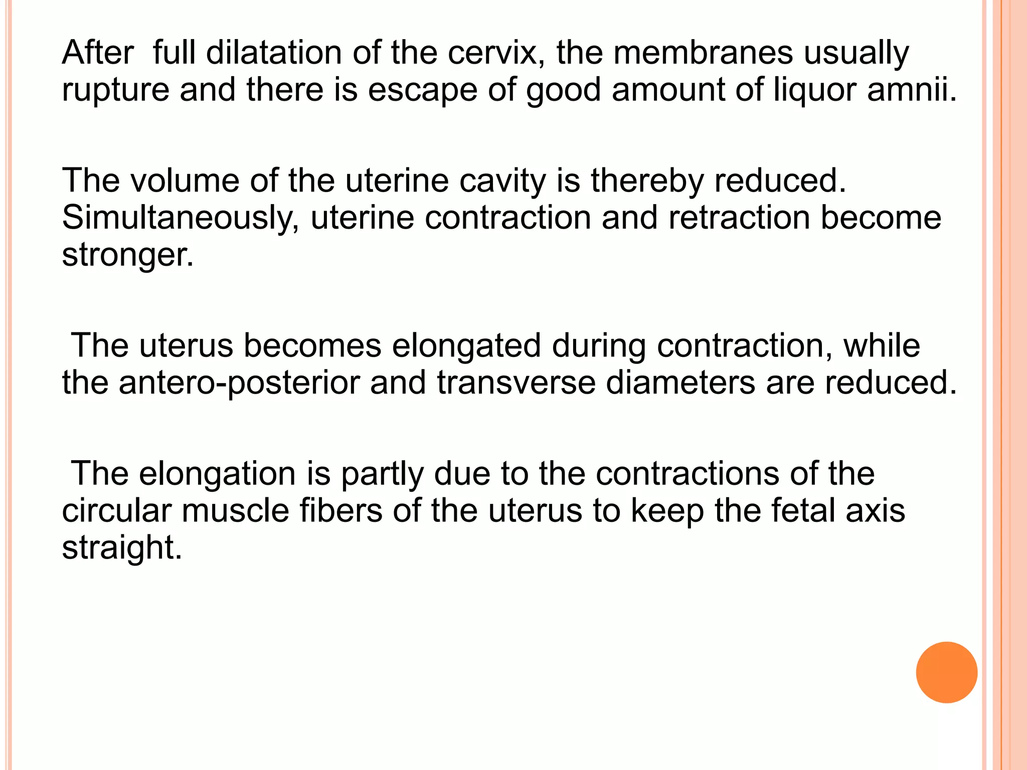 After full dilatation of the cervix, the membranes usually
rupture and there is escape of good amount of liquor amnii.
The volume of the uterine cavity is thereby reduced.
Simultaneously, uterine contraction and retraction become
stronger.
The uterus becomes elongated during contraction, while
the antero-posterior and transverse diameters are reduced.
The elongation is partly due to the contractions of the
circular muscle fibers of the uterus to keep the fetal axis
straight.
 