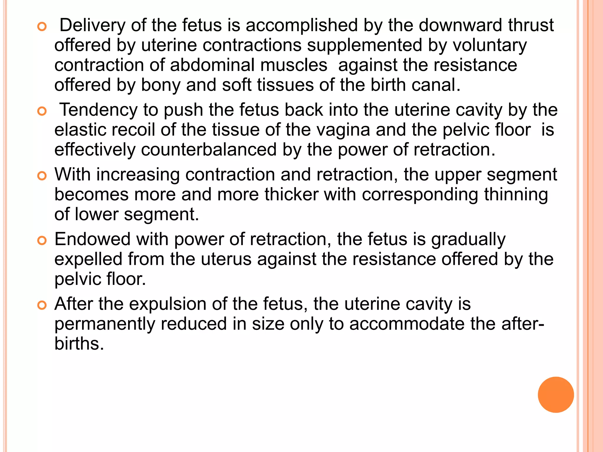  Delivery of the fetus is accomplished by the downward thrust
offered by uterine contractions supplemented by voluntary
contraction of abdominal muscles against the resistance
offered by bony and soft tissues of the birth canal.
 Tendency to push the fetus back into the uterine cavity by the
elastic recoil of the tissue of the vagina and the pelvic floor is
effectively counterbalanced by the power of retraction.
 With increasing contraction and retraction, the upper segment
becomes more and more thicker with corresponding thinning
of lower segment.
 Endowed with power of retraction, the fetus is gradually
expelled from the uterus against the resistance offered by the
pelvic floor.
 After the expulsion of the fetus, the uterine cavity is
permanently reduced in size only to accommodate the after-
births.
 