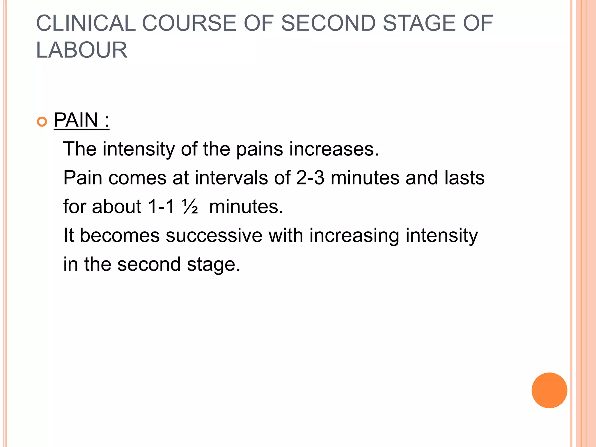 CLINICAL COURSE OF SECOND STAGE OF
LABOUR
 PAIN :
The intensity of the pains increases.
Pain comes at intervals of 2-3 minutes and lasts
for about 1-1 ½ minutes.
It becomes successive with increasing intensity
in the second stage.
 