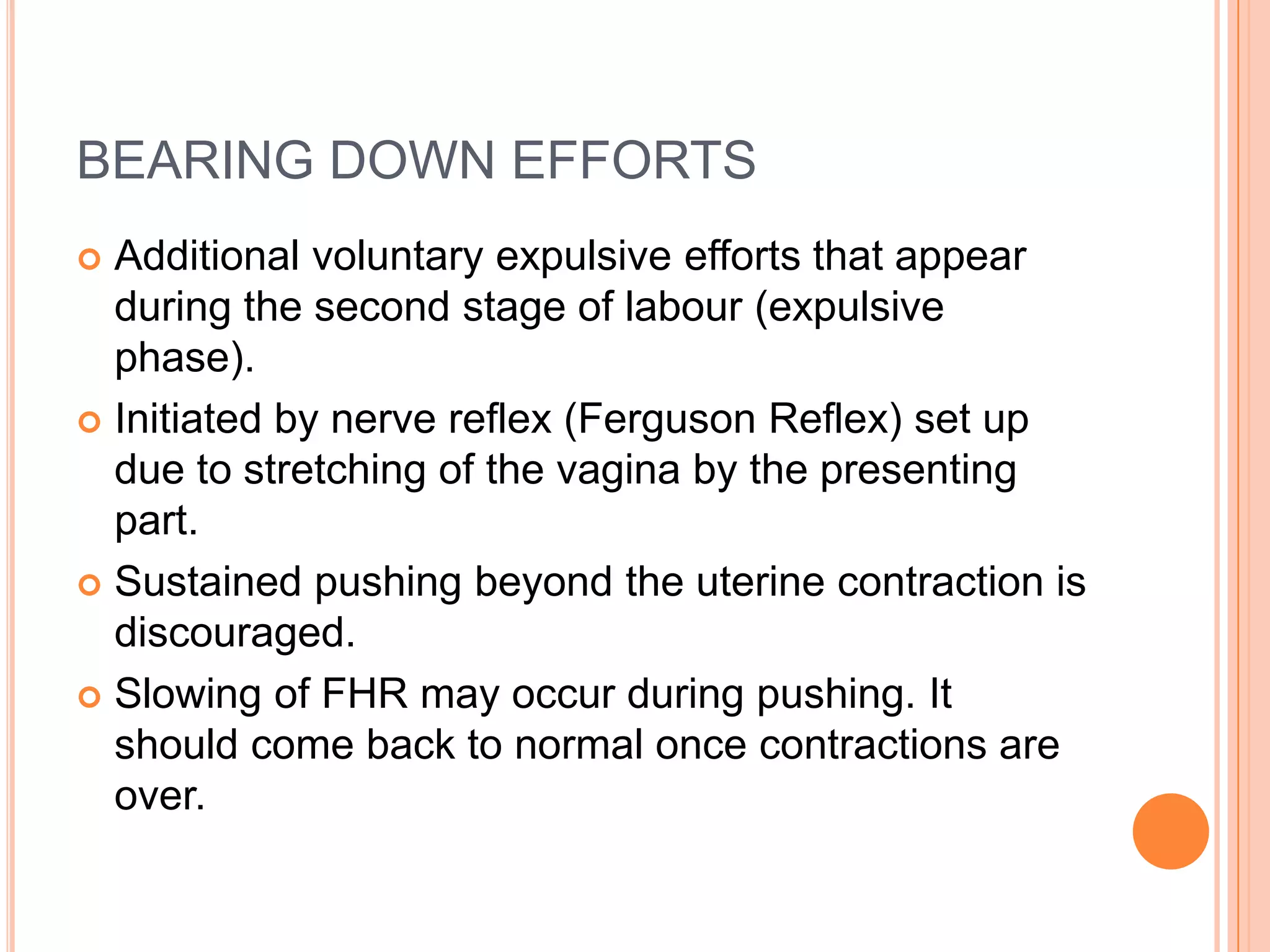 BEARING DOWN EFFORTS
 Additional voluntary expulsive efforts that appear
during the second stage of labour (expulsive
phase).
 Initiated by nerve reflex (Ferguson Reflex) set up
due to stretching of the vagina by the presenting
part.
 Sustained pushing beyond the uterine contraction is
discouraged.
 Slowing of FHR may occur during pushing. It
should come back to normal once contractions are
over.
 