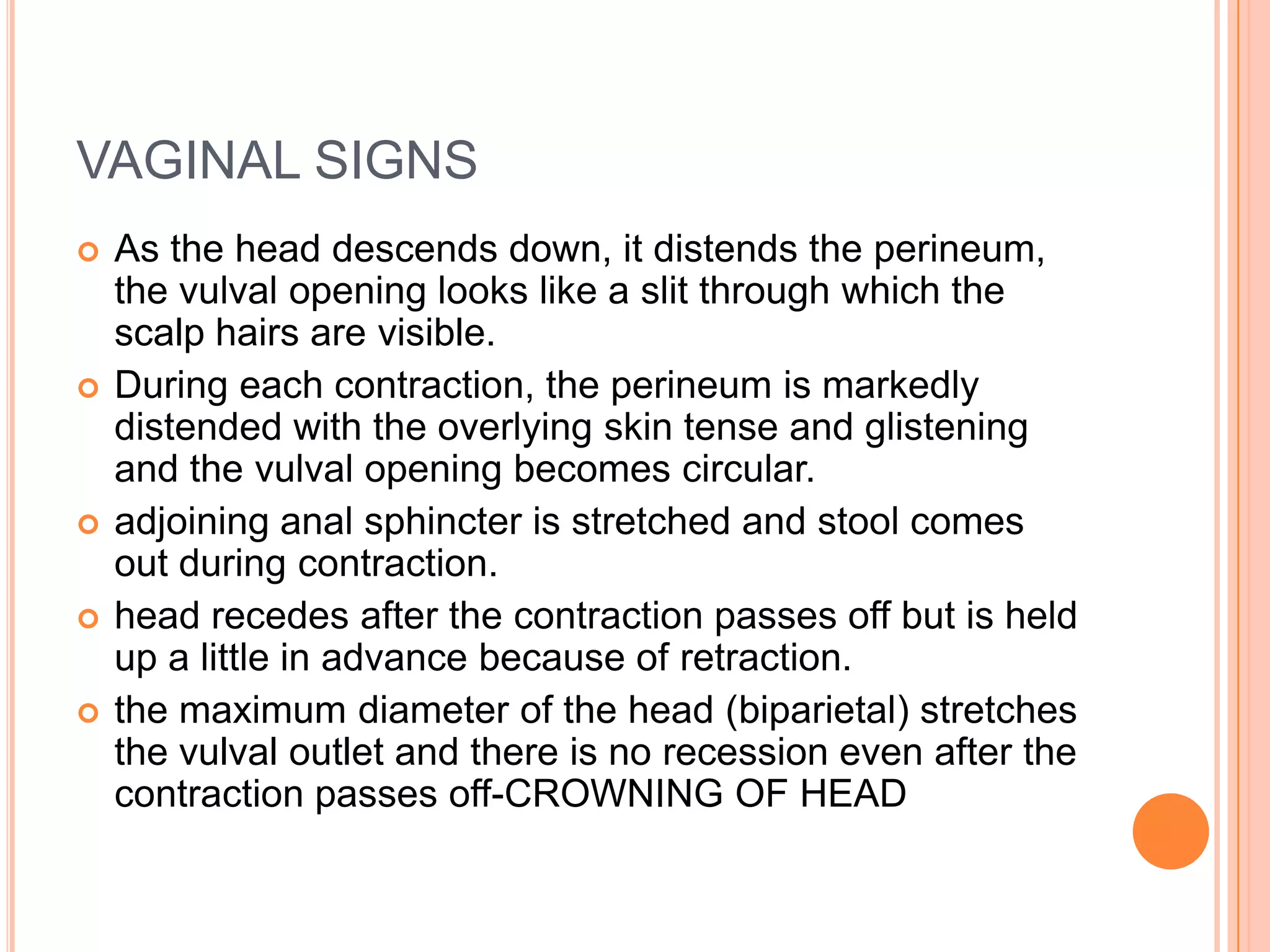 VAGINAL SIGNS
 As the head descends down, it distends the perineum,
the vulval opening looks like a slit through which the
scalp hairs are visible.
 During each contraction, the perineum is markedly
distended with the overlying skin tense and glistening
and the vulval opening becomes circular.
 adjoining anal sphincter is stretched and stool comes
out during contraction.
 head recedes after the contraction passes off but is held
up a little in advance because of retraction.
 the maximum diameter of the head (biparietal) stretches
the vulval outlet and there is no recession even after the
contraction passes off-CROWNING OF HEAD
 
