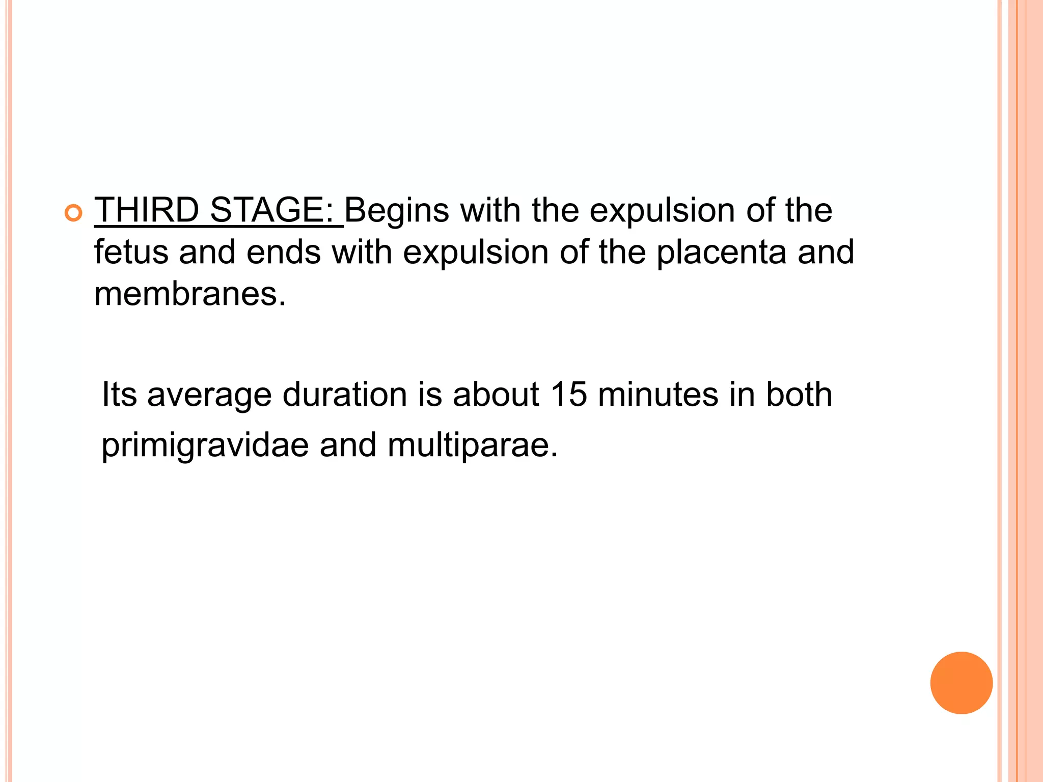  THIRD STAGE: Begins with the expulsion of the
fetus and ends with expulsion of the placenta and
membranes.
Its average duration is about 15 minutes in both
primigravidae and multiparae.
 