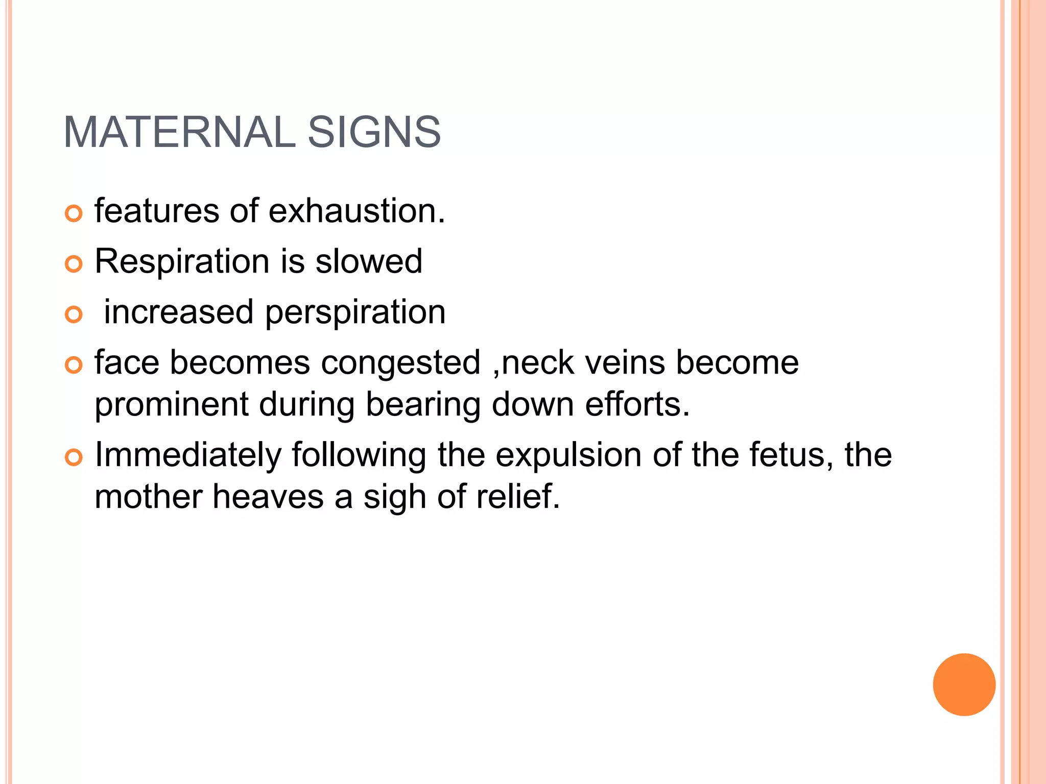 MATERNAL SIGNS
 features of exhaustion.
 Respiration is slowed
 increased perspiration
 face becomes congested ,neck veins become
prominent during bearing down efforts.
 Immediately following the expulsion of the fetus, the
mother heaves a sigh of relief.
 