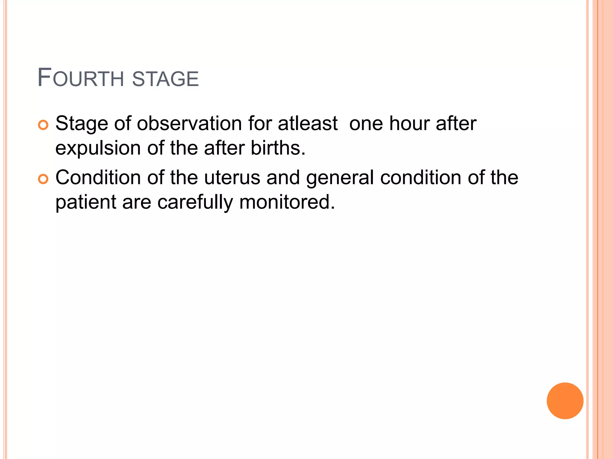 FOURTH STAGE
 Stage of observation for atleast one hour after
expulsion of the after births.
 Condition of the uterus and general condition of the
patient are carefully monitored.
 