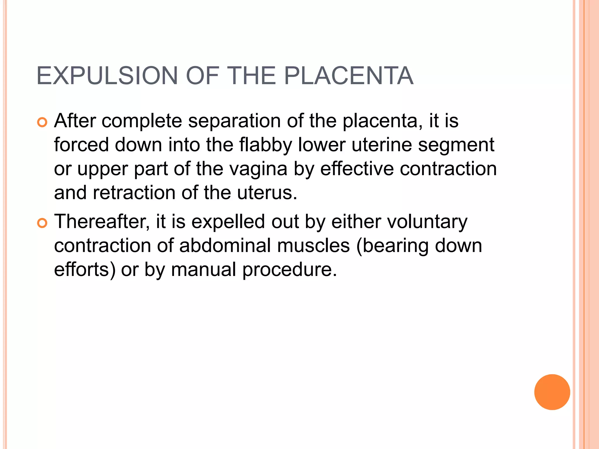 EXPULSION OF THE PLACENTA
 After complete separation of the placenta, it is
forced down into the flabby lower uterine segment
or upper part of the vagina by effective contraction
and retraction of the uterus.
 Thereafter, it is expelled out by either voluntary
contraction of abdominal muscles (bearing down
efforts) or by manual procedure.
 