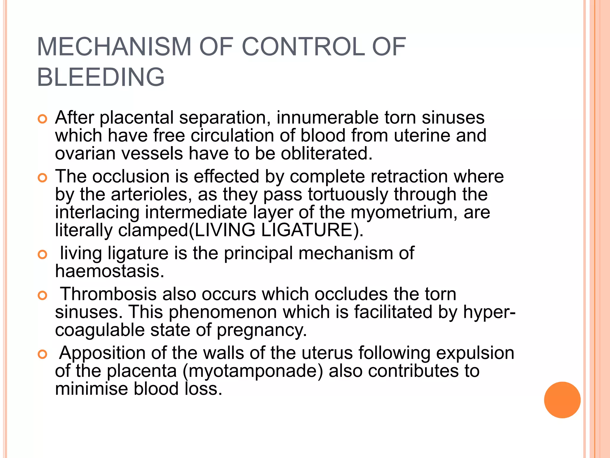 MECHANISM OF CONTROL OF
BLEEDING
 After placental separation, innumerable torn sinuses
which have free circulation of blood from uterine and
ovarian vessels have to be obliterated.
 The occlusion is effected by complete retraction where
by the arterioles, as they pass tortuously through the
interlacing intermediate layer of the myometrium, are
literally clamped(LIVING LIGATURE).
 living ligature is the principal mechanism of
haemostasis.
 Thrombosis also occurs which occludes the torn
sinuses. This phenomenon which is facilitated by hyper-
coagulable state of pregnancy.
 Apposition of the walls of the uterus following expulsion
of the placenta (myotamponade) also contributes to
minimise blood loss.
 