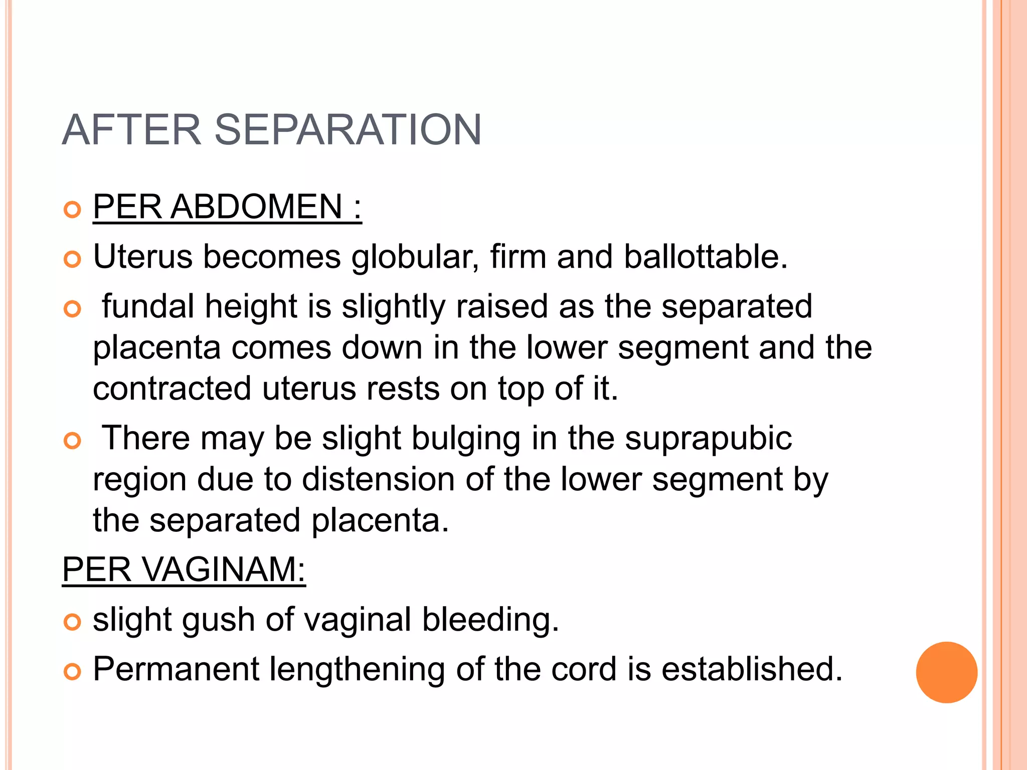 AFTER SEPARATION
 PER ABDOMEN :
 Uterus becomes globular, firm and ballottable.
 fundal height is slightly raised as the separated
placenta comes down in the lower segment and the
contracted uterus rests on top of it.
 There may be slight bulging in the suprapubic
region due to distension of the lower segment by
the separated placenta.
PER VAGINAM:
 slight gush of vaginal bleeding.
 Permanent lengthening of the cord is established.
 