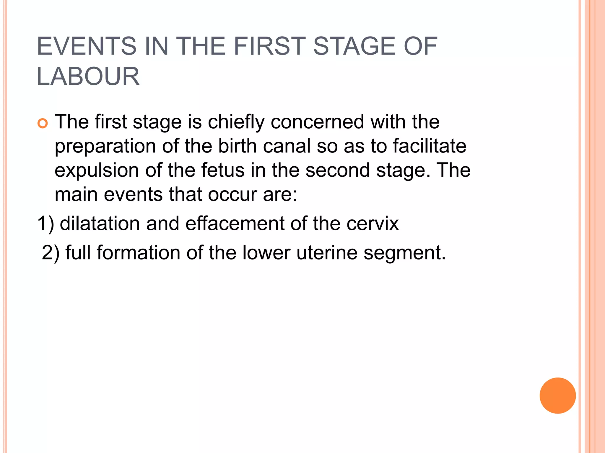 EVENTS IN THE FIRST STAGE OF
LABOUR
 The first stage is chiefly concerned with the
preparation of the birth canal so as to facilitate
expulsion of the fetus in the second stage. The
main events that occur are:
1) dilatation and effacement of the cervix
2) full formation of the lower uterine segment.
 