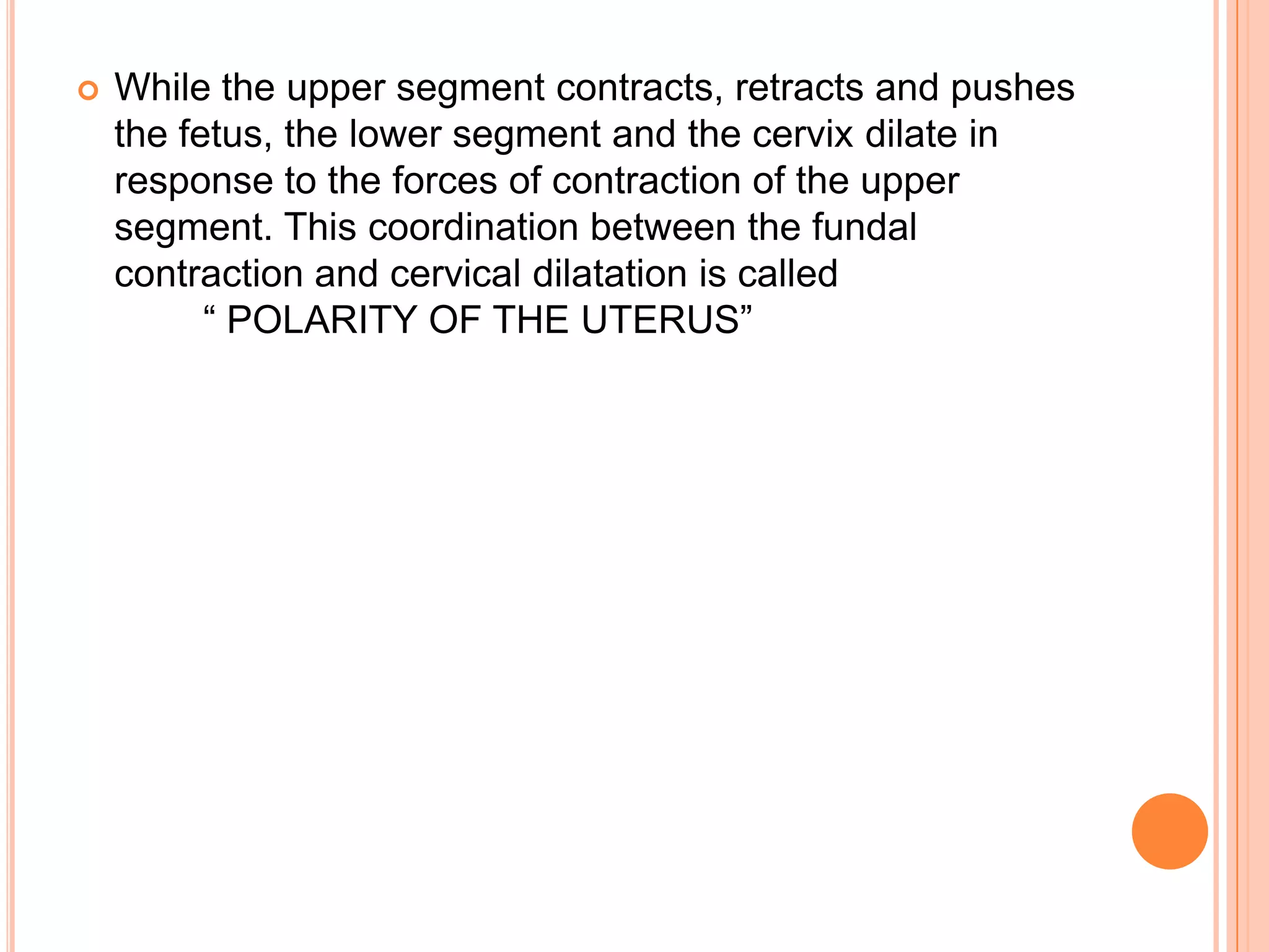  While the upper segment contracts, retracts and pushes
the fetus, the lower segment and the cervix dilate in
response to the forces of contraction of the upper
segment. This coordination between the fundal
contraction and cervical dilatation is called
― POLARITY OF THE UTERUS‖
 