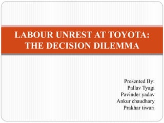 Presented By:
Pallav Tyagi
Pavinder yadav
Ankur chaudhary
Prakhar tiwari
LABOUR UNREST AT TOYOTA:
THE DECISION DILEMMA
 