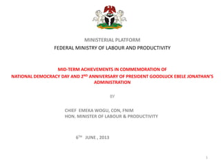 MINISTERIAL PLATFORM
FEDERAL MINISTRY OF LABOUR AND PRODUCTIVITY
MID-TERM ACHIEVEMENTS IN COMMEMORATION OF
NATIONAL DEMOCRACY DAY AND 2ND ANNIVERSARY OF PRESIDENT GOODLUCK EBELE JONATHAN’S
ADMINISTRATION
BY
CHIEF EMEKA WOGU, CON, FNIM
HON. MINISTER OF LABOUR & PRODUCTIVITY
6TH JUNE , 2013
1
 