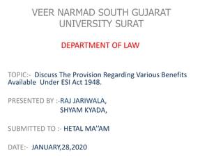 VEER NARMAD SOUTH GUJARAT
UNIVERSITY SURAT
DEPARTMENT OF LAW
TOPIC:- Discuss The Provision Regarding Various Benefits
Available Under ESI Act 1948.
PRESENTED BY :-RAJ JARIWALA,
SHYAM KYADA,
SUBMITTED TO :- HETAL MA’’AM
DATE:- JANUARY,28,2020
 