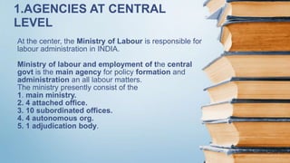 At the center, the Ministry of Labour is responsible for
labour administration in INDIA.
Ministry of labour and employment of the central
govt is the main agency for policy formation and
administration an all labour matters.
The ministry presently consist of the
1. main ministry.
2. 4 attached office.
3. 10 subordinated offices.
4. 4 autonomous org.
5. 1 adjudication body.
1.AGENCIES AT CENTRAL
LEVEL
 