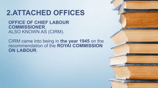 OFFICE OF CHIEF LABOUR
COMMISSIONER.
ALSO KNOWN AS (CIRM).
CIRM came into being in the year 1945 on the
recommendation of the ROYAl COMMISSION
ON LABOUR.
2.ATTACHED OFFICES
 