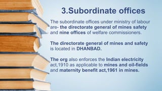 3.Subordinate offices
The subordinate offices under ministry of labour
are- the directorate general of mines safety
and nine offices of welfare commissioners.
The directorate general of mines and safety
is located in DHANBAD.
The org also enforces the Indian electricity
act,1910 as applicable to mines and oil-fields
and maternity benefit act,1961 in mines.
 