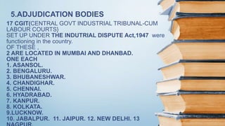 17 CGIT(CENTRAL GOVT INDUSTRIAL TRIBUNAL-CUM
LABOUR COURTS}
SET UP UNDER THE INDUTRIAL DISPUTE Act,1947 were
functioning in the country.
OF THESE ,
2 ARE LOCATED IN MUMBAI AND DHANBAD.
ONE EACH
1. ASANSOL.
2. BENGALURU.
3. BHUBANESHWAR.
4. CHANDIGHAR.
5. CHENNAI.
6. HYADRABAD.
7. KANPUR.
8. KOLKATA.
9.LUCKNOW.
10. JABALPUR. 11. JAIPUR. 12. NEW DELHI. 13
5.ADJUDICATION BODIES
 