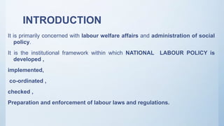 INTRODUCTION
It is primarily concerned with labour welfare affairs and administration of social
policy.
It is the institutional framework within which NATIONAL LABOUR POLICY is
developed ,
implemented,
co-ordinated ,
checked ,
Preparation and enforcement of labour laws and regulations.
 