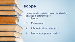 scope
Labour administration covers the following
activities of different fields:
1. Labour.
2. Employment.
3. Informational and research.
4. Labour management relations.
 