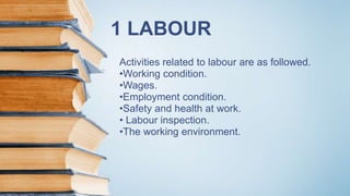 1 LABOUR
Activities related to labour are as followed.
•Working condition.
•Wages.
•Employment condition.
•Safety and health at work.
• Labour inspection.
•The working environment.
 