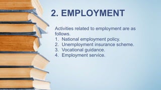 2. EMPLOYMENT
Activities related to employment are as
follows.
1. National employment policy.
2. Unemployment insurance scheme.
3. Vocational guidance.
4. Employment service.
 