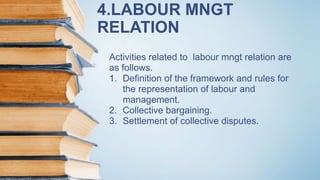 4.LABOUR MNGT
RELATION
Activities related to labour mngt relation are
as follows.
1. Definition of the framework and rules for
the representation of labour and
management.
2. Collective bargaining.
3. Settlement of collective disputes.
 
