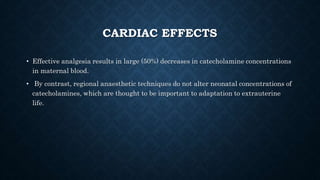CARDIAC EFFECTS 
• Effective analgesia results in large (50%) decreases in catecholamine concentrations 
in maternal blood. 
• By contrast, regional anaesthetic techniques do not alter neonatal concentrations of 
catecholamines, which are thought to be important to adaptation to extrauterine 
life. 
 