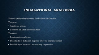 INHALATIONAL ANALGESIA 
Nitrous oxide-administered in the form of Entonox 
The pros 
• Analgesic action 
• No effect on uterine contraction 
The cons 
• Inadequate analgesia 
• Possibility of diffusion hypoxia after its administration 
• Possibility of neonatal respiratory depression 
 