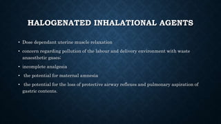 HALOGENATED INHALATIONAL AGENTS 
• Dose dependant uterine muscle relaxation 
• concern regarding pollution of the labour and delivery environment with waste 
anaesthetic gases; 
• incomplete analgesia 
• the potential for maternal amnesia 
• the potential for the loss of protective airway reflexes and pulmonary aspiration of 
gastric contents. 
 