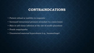 CONTRAINDCATIONS 
• Patient refusal or inability to cooperate 
• Increased intracranial pressure secondary to a mass lesion 
• Skin or soft tissue infection at the site of needle placement 
• Frank coagulopathy 
• Uncorrected maternal hypovolemia (e.g., haemorrhage) 
 