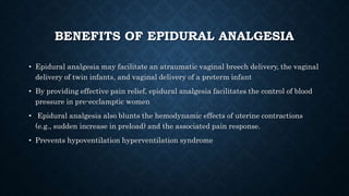 BENEFITS OF EPIDURAL ANALGESIA 
• Epidural analgesia may facilitate an atraumatic vaginal breech delivery, the vaginal 
delivery of twin infants, and vaginal delivery of a preterm infant 
• By providing effective pain relief, epidural analgesia facilitates the control of blood 
pressure in pre-ecclamptic women 
• Epidural analgesia also blunts the hemodynamic effects of uterine contractions 
(e.g., sudden increase in preload) and the associated pain response. 
• Prevents hypoventilation hyperventilation syndrome 
 