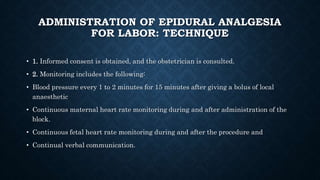 ADMINISTRATION OF EPIDURAL ANALGESIA 
FOR LABOR: TECHNIQUE 
• 1. Informed consent is obtained, and the obstetrician is consulted. 
• 2. Monitoring includes the following: 
• Blood pressure every 1 to 2 minutes for 15 minutes after giving a bolus of local 
anaesthetic 
• Continuous maternal heart rate monitoring during and after administration of the 
block. 
• Continuous fetal heart rate monitoring during and after the procedure and 
• Continual verbal communication. 
 