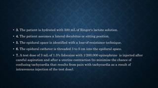• 3. The patient is hydrated with 500 mL of Ringer's lactate solution. 
• 4. The patient assumes a lateral decubitus or sitting position. 
• 5. The epidural space is identified with a loss-of-resistance technique. 
• 6. The epidural catheter is threaded 3 to 5 cm into the epidural space. 
• 7. A test dose of 3 mL of 1.5% lidocaine with 1:200,000 epinephrine is injected after 
careful aspiration and after a uterine contraction (to minimize the chance of 
confusing tachycardia that results from pain with tachycardia as a result of 
intravenous injection of the test dose). 
 