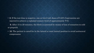 • 8. If the test dose is negative, one or two 5-mL doses of 0.25% bupivacaine are 
injected to achieve a cephalad sensory level of approximately T10. 
9. After 15 to 20 minutes, the block is assessed by means of loss of sensation to cold 
or pinprick 
• 10. The patient is cared for in the lateral or semi lateral position to avoid aortocaval 
compression 
 