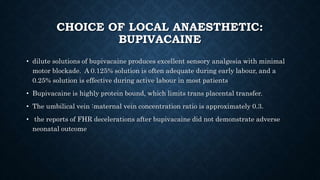 CHOICE OF LOCAL ANAESTHETIC: 
BUPIVACAINE 
• dilute solutions of bupivacaine produces excellent sensory analgesia with minimal 
motor blockade. A 0.125% solution is often adequate during early labour, and a 
0.25% solution is effective during active labour in most patients 
• Bupivacaine is highly protein bound, which limits trans placental transfer. 
• The umbilical vein :maternal vein concentration ratio is approximately 0.3. 
• the reports of FHR decelerations after bupivacaine did not demonstrate adverse 
neonatal outcome 
 