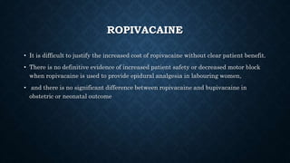 ROPIVACAINE 
• It is difficult to justify the increased cost of ropivacaine without clear patient benefit. 
• There is no definitive evidence of increased patient safety or decreased motor block 
when ropivacaine is used to provide epidural analgesia in labouring women, 
• and there is no significant difference between ropivacaine and bupivacaine in 
obstetric or neonatal outcome 
 