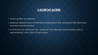 LIGNOCAINE 
• Lower quality of analgesia 
• epidural administration of lidocaine during labour was associated with abnormal 
neonatal neurobehavioral 
• At delivery, the umbilical vein : maternal vein lidocaine concentration ratio is 
approximately twice that of bupivacaine. 
 