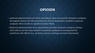 OPIOIDS 
• epidural administration of a local anaesthetic alone can provide adequate analgesia 
throughout labour, but the concentration of local anaesthetic needed to maintain 
analgesia often results in significant motor block. 
• Epidural administration of an opioid alone provides moderate analgesia during 
early labour, but the dose needed to maintain analgesia is accompanied by 
significant side effects (e.g., pruritus, nausea, perhaps neonatal depression). 
 