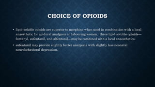 CHOICE OF OPIOIDS 
• lipid-soluble opioids are superior to morphine when used in combination with a local 
anaesthetic for epidural analgesia in labouring women. three lipid-soluble opioids— 
fentanyl, sufentanil, and alfentanil—may be combined with a local anaesthetics. 
• sufentanil may provide slightly better analgesia with slightly less neonatal 
neurobehavioral depression. 
 
