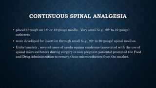 CONTINUOUS SPINAL ANALGESIA 
• placed through an 18- or 19-gauge needle. Very small (e.g., 28- to 32-gauge) 
catheters 
• were developed for insertion through small (e.g., 22- to 26-gauge) spinal needles. 
• Unfortunately , several cases of cauda equina syndrome (associated with the use of 
spinal micro catheters during surgery in non pregnant patients) prompted the Food 
and Drug Administration to remove these micro catheters from the market. 
 